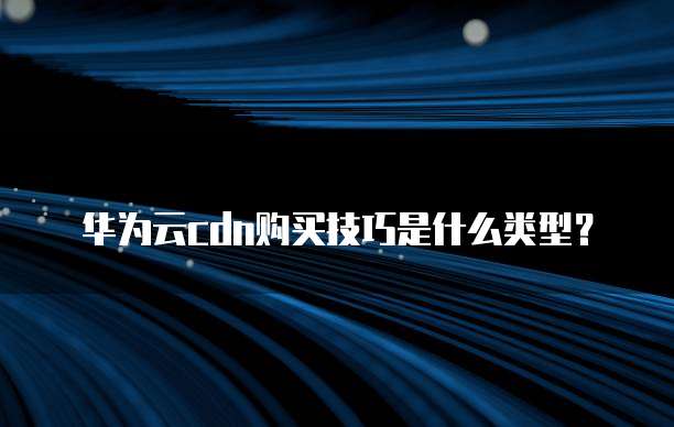 华为云cdn购买技巧是什么类型?