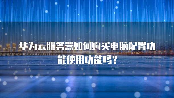 华为云服务器如何购买电脑配置功能使用功能吗?