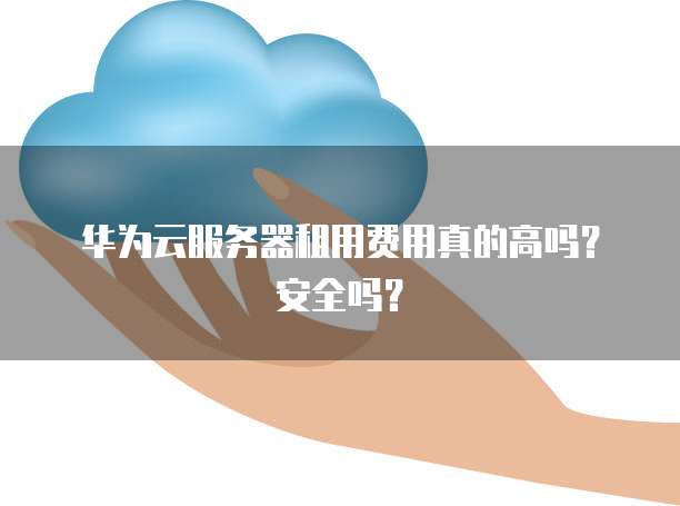 华为云服务器租用费用真的高吗?安全吗?
