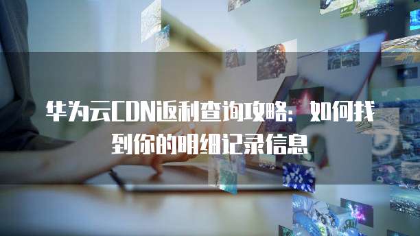 华为云CDN返利查询攻略:如何找到你的明细记录信息