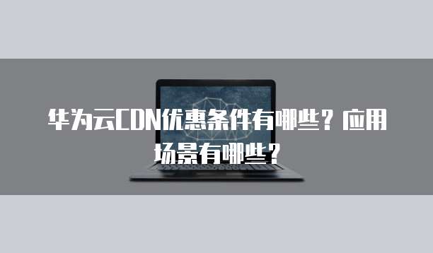 华为云CDN优惠条件有哪些？应用场景有哪些？