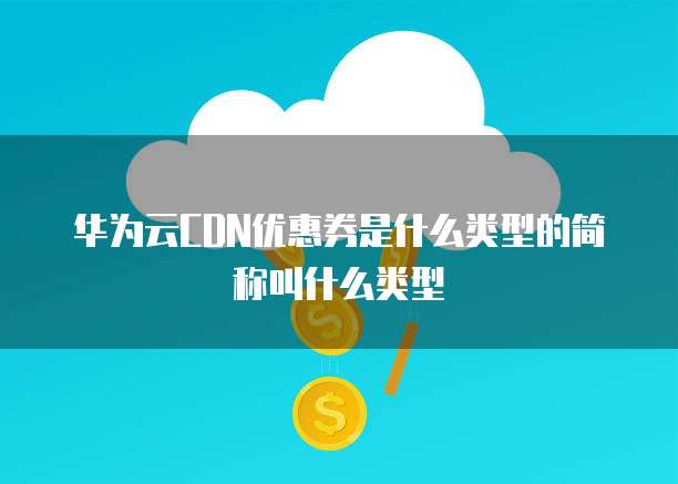 华为云CDN优惠券是什么类型的简称叫什么类型