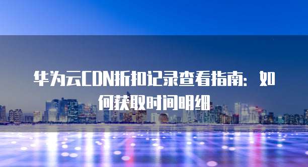 华为云CDN折扣记录查看指南:如何获取时间明细
