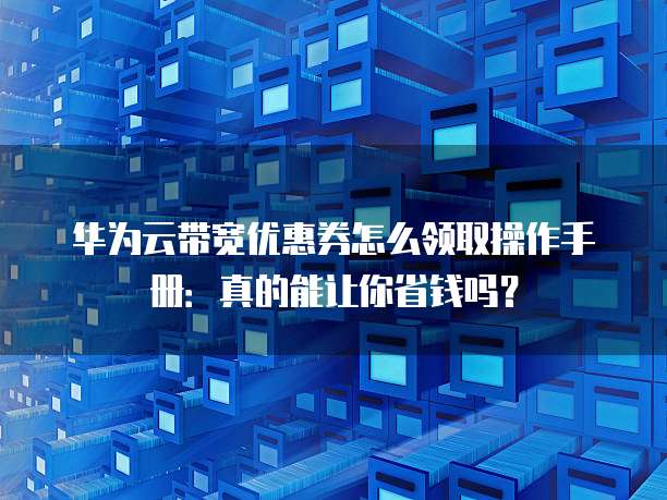华为云带宽优惠券怎么领取操作手册:真的能让你省钱吗?