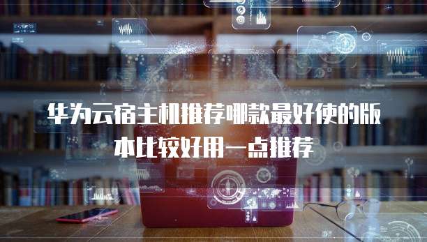 华为云宿主机推荐哪款最好使的版本比较好用一点推荐
