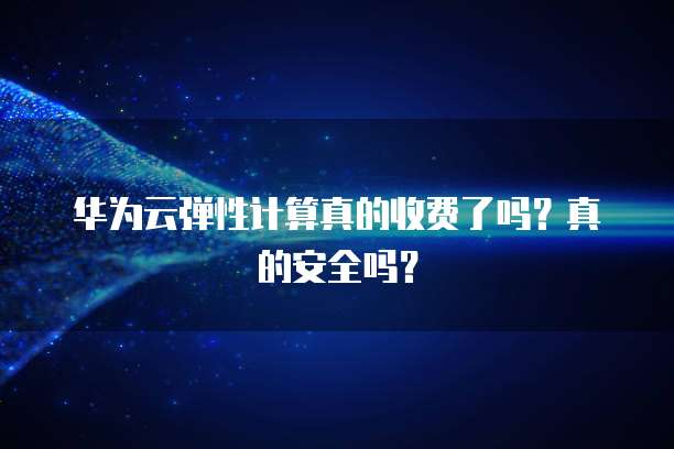 华为云弹性计算真的收费了吗?真的安全吗?