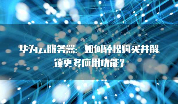 华为云服务器:如何轻松购买并解锁更多应用功能?