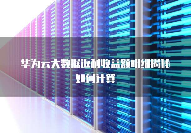 华为云大数据返利收益额明细揭秘如何计算