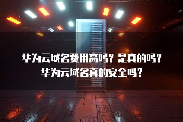 华为云域名费用高吗?是真的吗?华为云域名真的安全吗?