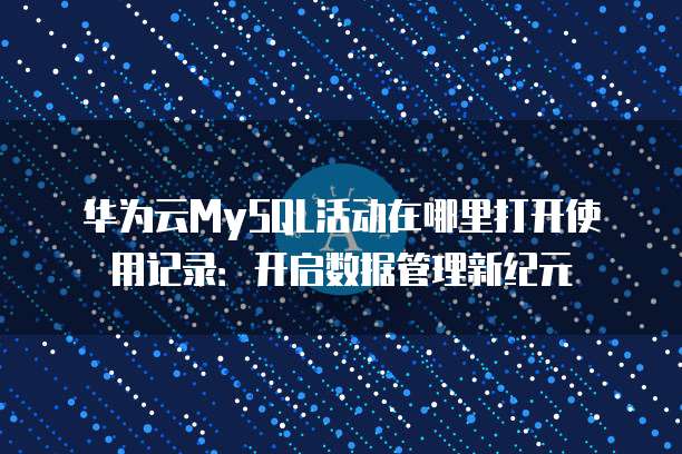 华为云MySQL活动在哪里打开使用记录:开启数据管理新纪元