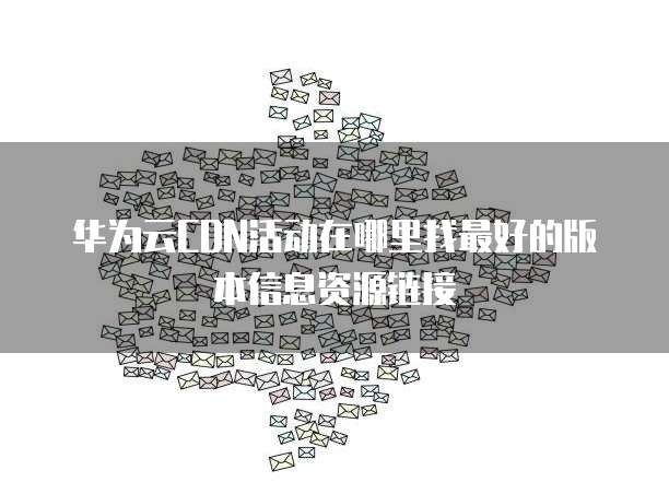 华为云CDN活动在哪里找最好的版本信息资源链接