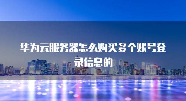 华为云服务器怎么购买多个账号登录信息的