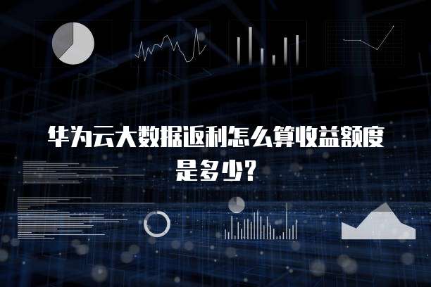 华为云大数据返利怎么算收益额度是多少?