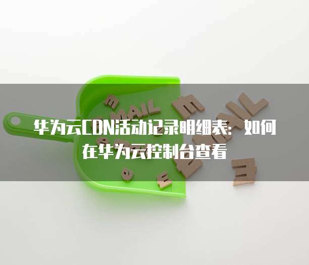 华为云CDN活动记录明细表：如何在华为云控制台查看