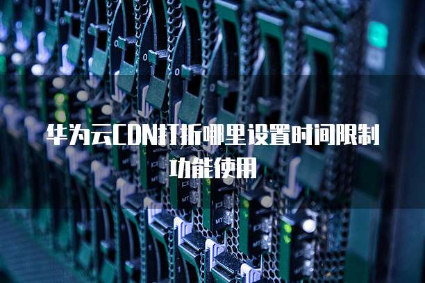 华为云CDN打折哪里设置时间限制功能使用