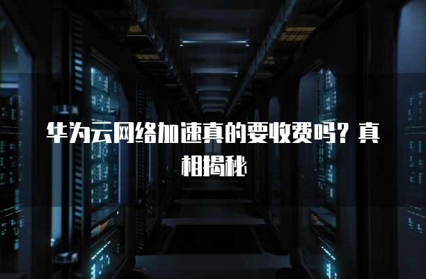 华为云网络加速真的要收费吗?真相揭秘