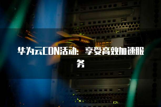 华为云CDN活动:享受高效加速服务