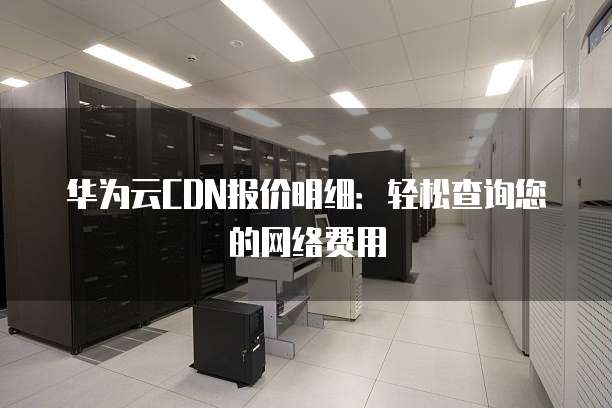 华为云CDN报价明细:轻松查询您的网络费用