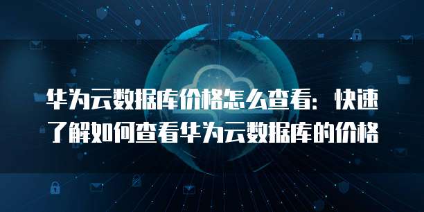 华为云数据库价格怎么查看:快速了解如何查看华为云数据库的价格