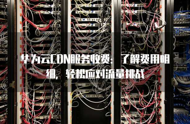 华为云CDN服务收费:了解费用明细,轻松应对流量挑战