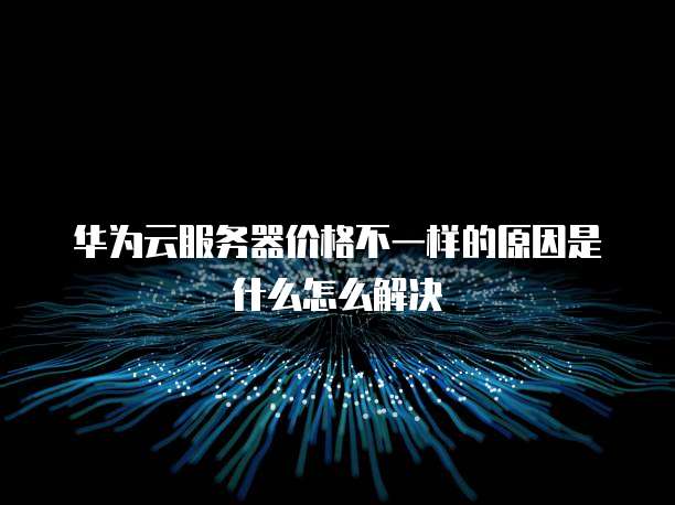 华为云服务器价格不一样的原因是什么怎么解决