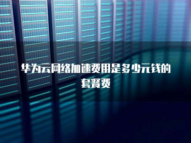 华为云网络加速费用是多少元钱的套餐费