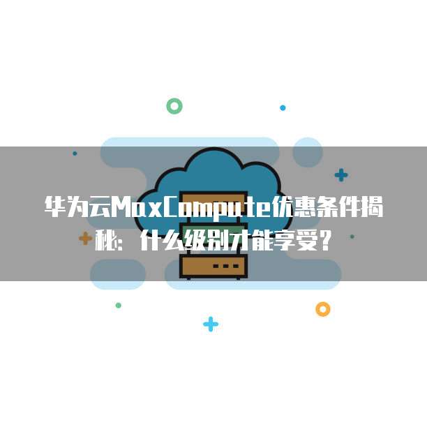 华为云MaxCompute优惠条件揭秘:什么级别才能享受?