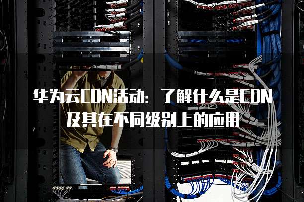 华为云CDN活动:了解什么是CDN及其在不同级别上的应用