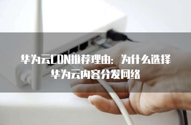 华为云CDN推荐理由:为什么选择华为云内容分发网络