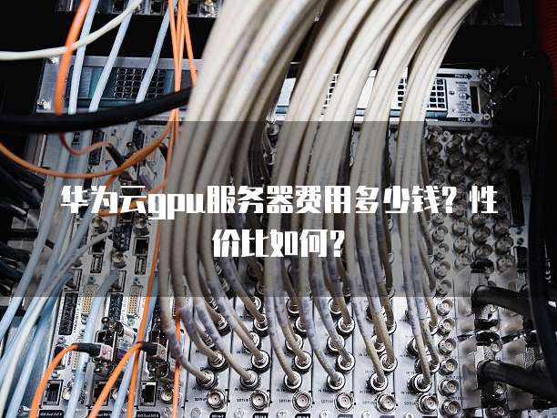 华为云gpu服务器费用多少钱?性价比如何?