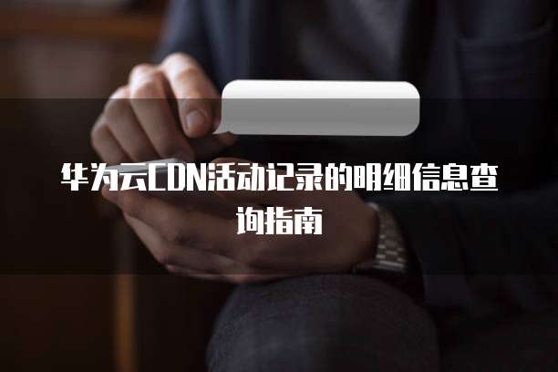 华为云CDN活动记录的明细信息查询指南