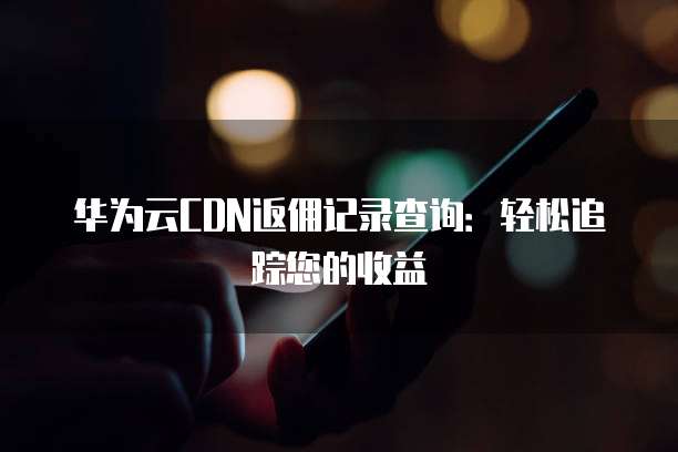 华为云CDN返佣记录查询：轻松追踪您的收益