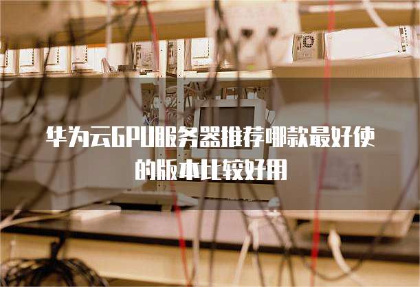 华为云GPU服务器推荐哪款最好使的版本比较好用