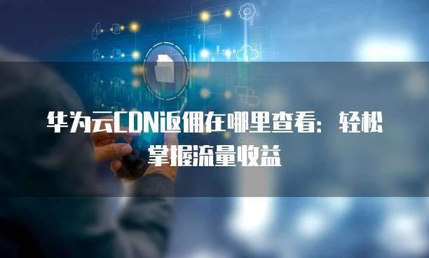 华为云CDN返佣在哪里查看:轻松掌握流量收益