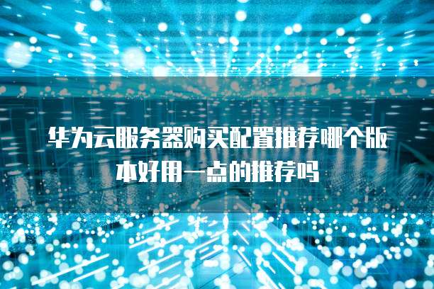 华为云服务器购买配置推荐哪个版本好用一点的推荐吗