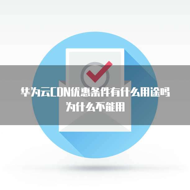 华为云CDN优惠条件有什么用途吗为什么不能用