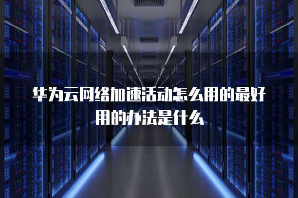 华为云网络加速活动怎么用的最好用的办法是什么