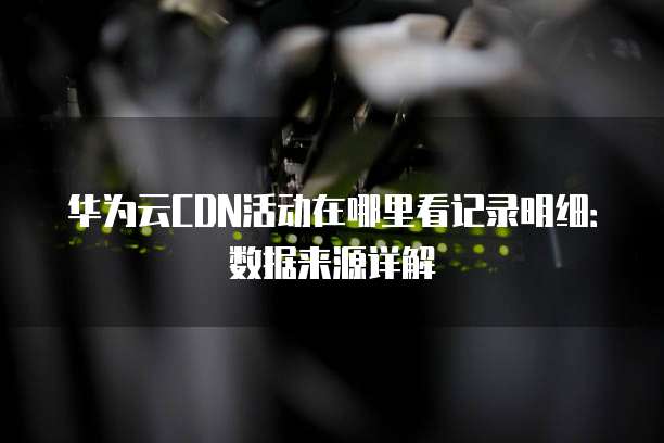 华为云CDN活动在哪里看记录明细:数据来源详解
