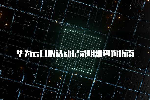 华为云CDN活动记录明细查询指南