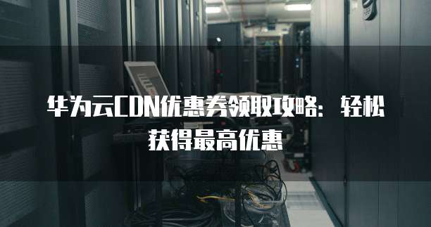 华为云CDN优惠券领取攻略:轻松获得最高优惠