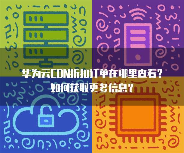 华为云CDN折扣订单在哪里查看?如何获取更多信息?