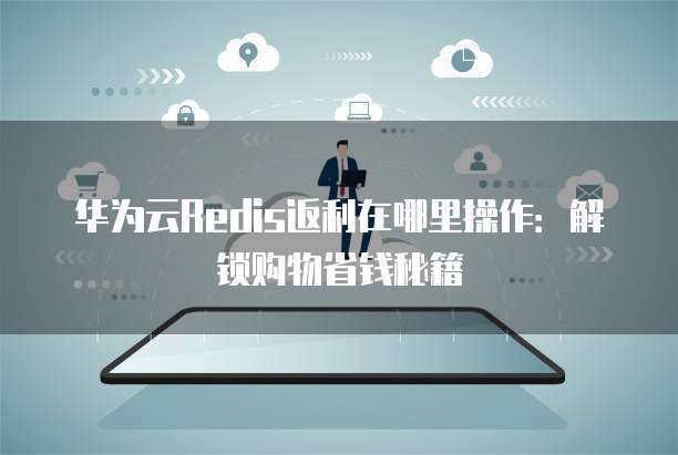 华为云Redis返利在哪里操作:解锁购物省钱秘籍