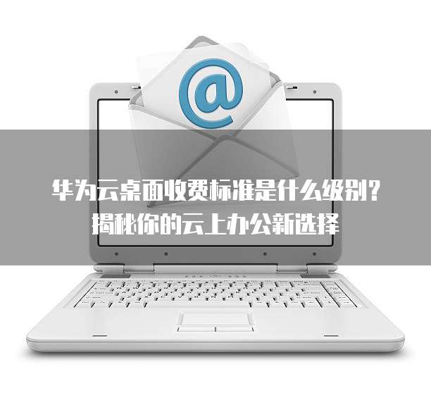华为云桌面收费标准是什么级别?揭秘你的云上办公新选择