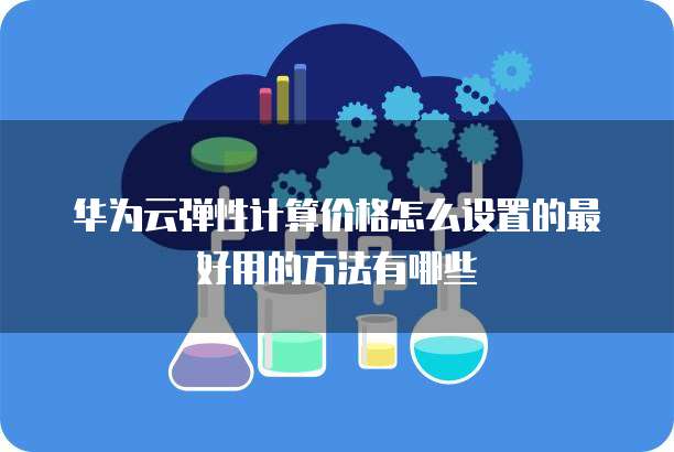 华为云弹性计算价格怎么设置的最好用的方法有哪些