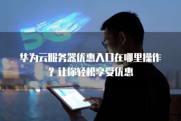 华为云服务器优惠入口在哪里操作?让你轻松享受优惠