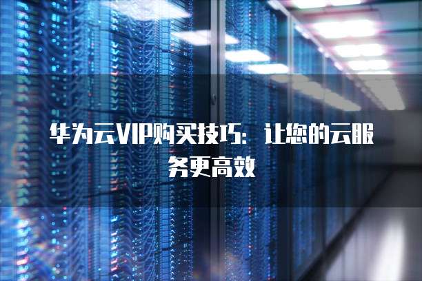 华为云VIP购买技巧:让您的云服务更高效