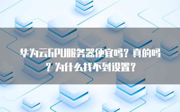 华为云GPU服务器便宜吗?真的吗?为什么找不到设置?