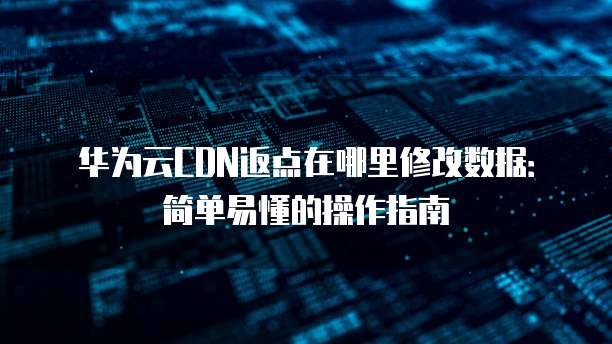 华为云CDN返点在哪里修改数据：简单易懂的操作指南