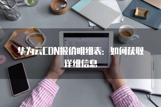 华为云CDN报价明细表:如何获取详细信息