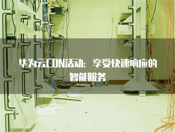 华为云CDN活动:享受快速响应的智能服务
